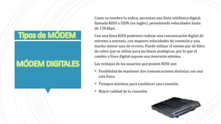 Como su nombre lo indica, necesitan una línea telefónica digital,
llamada RDSI o ISDN (en inglés), permitiendo velocidades hasta
de 128 kbps.
Con una línea RDSI podemos realizar una comunicación digital de
extremo a extremo, con mayores velocidades de conexión y una
mucho menor tasa de errores. Puede utilizar el mismo par de hilos
de cobre que se utiliza para las líneas analógicas, por lo que el
cambio a línea digital supone una inversión mínima.
Las ventajas de los usuarios que poseen RDSI son:
 Posibilidad de mantener dos comunicaciones distintas con una
sola línea.
 Tiempos mínimos para establecer una conexión.
 Mayor calidad de la conexión.
 