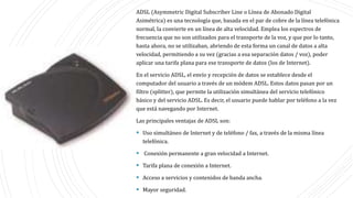 ADSL (Asymmetric Digital Subscriber Line o Línea de Abonado Digital
Asimétrica) es una tecnología que, basada en el par de cobre de la línea telefónica
normal, la convierte en un línea de alta velocidad. Emplea los espectros de
frecuencia que no son utilizados para el transporte de la voz, y que por lo tanto,
hasta ahora, no se utilizaban, abriendo de esta forma un canal de datos a alta
velocidad, permitiendo a su vez (gracias a esa separación datos / voz), poder
aplicar una tarifa plana para ese transporte de datos (los de Internet).
En el servicio ADSL, el envío y recepción de datos se establece desde el
computador del usuario a través de un módem ADSL. Estos datos pasan por un
filtro (splitter), que permite la utilización simultánea del servicio telefónico
básico y del servicio ADSL. Es decir, el usuario puede hablar por teléfono a la vez
que está navegando por Internet.
Las principales ventajas de ADSL son:
 Uso simultáneo de Internet y de teléfono / fax, a través de la misma línea
telefónica.
 Conexión permanente a gran velocidad a Internet.
 Tarifa plana de conexión a Internet.
 Acceso a servicios y contenidos de banda ancha.
 Mayor seguridad.
 
