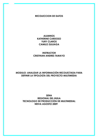 RECOLECCION DE DATOS




                    ALUMNOS
               KATHERINE CARDOSO
                  YURY CLAROS
                CAMILO ZULUAGA


                    INSTRUCTOR
            CRISTHIAN ANDRES TAMAYO




MODULO: ANALIZAR LA INFORMACIÓN RECOLECTADA PARA
   DEFINIR LA TIPOLOGÍA DEL PROYECTO MULTIMEDIA




                     SENA
               REGIONAL DEL HUILA
     TECNOLOGO DE PRODUCCIÓN DE MULTIMEDIAL
             NEIVA AGOSTO 2009
 