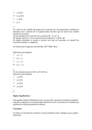 a. 0,334
b. 0,3352
c. 3352
d. 3
7
Un valor de una variable que haga que la ecuación sea una proposición verdadera se
denomina raíz o solución de la ecuación dada. Decimos que tal valor de la variable
satisface la ecuación.
Así por ejemplo x=5 es una raíz de la ecuación 2x – 3 = x + 2
De manera similar y = -2 es la solución de la ecuación y2
+ 3y=6 + 4y
En álgebra elemental se enseña a resolver este tipo de ecuaciones en especial las
ecuaciones lineales y cuadráticas.
La solución de la siguiente ecuación 3(x - 3)2
= 3(3x - 9) es:
Seleccione una respuesta.
a. x = 5
b. x = 6
c. x = -5
d. x = - 6
8
El error absoluto entre p=0,253 y p*=0,532 es
Seleccione una respuesta.
a. 0,524
b. 0,729
c. 0,785
d. 0,279
9
Dígitos Significativos:
Son aquellos números diferentes de cero, en una cifra o guarismo, leyendo de izquierda
a derecha; empiezan con el primer dígito diferente de cero y terminan con el tamaño que
permitan las celdas que guardan la mantisa.
Exactitud:
Se refiere a la cercanía de un número o de una medida al valor verdadero que se supone
representa.
 