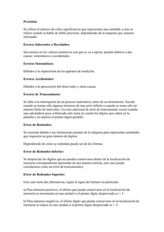 Precisión:
Se refiere al número de cifras significativas que representan una cantidad, a esto se
refiere cuando se habla de doble precisión, dependiendo de la máquina que estemos
utilizando.
Errores Inherentes o Heredados:
Son errores en los valores numéricos con que se va a operar, pueden deberse a dos
causas: sistemáticos o accidentales.
Errores Sistemáticos:
Debidos a la imprecisión de los aparatos de medición.
Errores Accidentales:
Debidos a la apreciación del observador y otras causas.
Errores de Truncamiento:
Se debe a la interrupción de un proceso matemático antes de su terminación. Sucede
cuando se toman sólo algunos términos de una serie infinita o cuando se toma sólo un
número finito de intervalos. Un caso adicional de error de truncamiento ocurre cuando
una calculadora poco sofisticada sólo toma en cuenta los dígitos que caben en la
pantalla y no analiza el primer dígito perdido.
Error de Redondeo:
Se ocasiona debido a las limitaciones propias de la máquina para representar cantidades
que requieren un gran número de dígitos.
Dependiendo de cómo se redondea puede ser de dos formas.
Error de Redondeo Inferior:
Se desprecian los dígitos que no pueden conservarse dentro de la localización de
memoria correspondiente (pensando de una manera estricta, este caso puede
considerarse como un error de truncamiento).
Error de Redondeo Superior:
Este caso tiene dos alternativas, según el signo del número en particular.
a) Para números positivos, el último que puede conservarse en la localización de
memoria se incrementa en una unidad si el primer dígito despreciado es > 5.
b) Para números negativos, el último dígito que puede conservarse en la localización de
memoria se reduce en una unidad si el primer dígito despreciado es < 5.
 