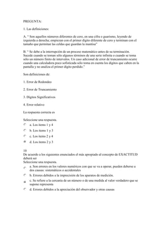 PREGUNTA:
1. Las definiciones:
A. “ Son aquellos números diferentes de cero, en una cifra o guarismo, leyendo de
izquierda a derecha; empiezan con el primer dígito diferente de cero y terminan con el
tamaño que permitan las celdas que guardan la mantisa”
B. “ Se debe a la interrupción de un proceso matemático antes de su terminación.
Sucede cuando se toman sólo algunos términos de una serie infinita o cuando se toma
sólo un número finito de intervalos. Un caso adicional de error de truncamiento ocurre
cuando una calculadora poco sofisticada sólo toma en cuenta los dígitos que caben en la
pantalla y no analiza el primer dígito perdido.”
Son definiciones de:
1. Error de Redondeo
2. Error de Truncamiento
3. Dígitos Significativos
4. Error relativo
La respuesta correcta es
Seleccione una respuesta.
a. Los items 1 y 4
b. Los items 1 y 3
c. Los items 2 y 4
d. Los items 2 y 3
10
De acuerdo a los siguientes enunciados el más apropiado al concepto de EXACTITUD
deberá ser
Seleccione una respuesta.
a. Son errores en los valores numéricos con que se va a operar, pueden deberse a
dos causas: sistemáticos o accidentales
b. Errores debidos a la imprecisión de los aparatos de medición.
c. Se refiere a la cercanía de un número o de una medida al valor verdadero que se
supone representa
d. Errores debidos a la apreciación del observador y otras causas
 