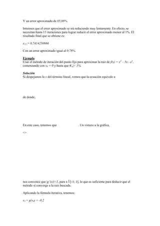 Y un error aproximado de 85,08%.
Intuimos que el error aproximado se irá reduciendo muy lentamente. En efecto, se
necesitan hasta 13 iteraciones para lograr reducir el error aproximado menor al 1%. El
resultado final que se obtiene es:
x13 = 0,7414250866
Con un error aproximado igual al 0,78%.
Ejemplo
Usar el método de iteración del punto fijo para aproximar la raíz de f(x) = x2
– 5x - ex
,
comenzando con x0 = 0 y hasta que |€a|< 1%.
Solución
Si despejamos la x del término lineal, vemos que la ecuación equivale a
de donde,
En este caso, tenemos que . Un vistazo a la gráfica,
<>
nos convence que |g’(x)|<1, para x Î [-1; 1], lo que es suficiente para deducir que el
método sí converge a la raíz buscada.
Aplicando la fórmula iterativa, tenemos:
x1 = g(x0) = -0,2
 