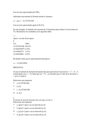 Con un error aproximado del 100%.
Aplicando nuevamente la fórmula iterativa, tenemos:
x2 = g(x1) = -0,1557461506
Con un error aproximado igual al 28.41%.
En este ejemplo, el método solo necesita de 5 iteraciones para reducir el error menor al
1%. Resumimos los resultados en la siguiente tabla:
<>
Aprox. a la raíz Error aprox.
0
-0.2 100%
-0.1557461506 28.41%
-0.1663039075 6.34%
-0.163826372 1.51%
-0.164410064 0.35%
De donde vemos que la aproximación buscada es:
x5 = -0,164410064
PREGUNTA:
Al usar el método de iteración del punto fijo para aproximar la raíz de f(x) = x2
– 5x - ex
,
comenzando con x0 = 0 y hasta que |a|< 1%. , se encontró que el valor de la iteración x1
= g(x0) es igual a:
Seleccione una respuesta.
a. 0,1557461506
b. 0,2
c. -0,1557461506
d. -0,2
2
El método de iteración del punto fijo converge a la raíz si:
Seleccione una respuesta.
a. |g(x)|<1 para x en un intervalo [a, b]
b. |g(x)|>1 para x en un intervalo [a, b]
c. |g’(x)|<1 para x en un intervalo [a, b]
d. |g’(x)|>1 para x en un intervalo [a, b]
 
