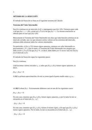 3
MÉTODO DE LA BISECCIÓN
El método de bisección se basa en el siguiente teorema de Cálculo:
Teorema del Valor Intermedio
Sea f(x) continua en un intervalo [a,b] y supongamos que f(a)<f(b). Entonces para cada
z tal que f(a) < z < f(b), existe un x0 Î (a,b) tal que f(x) = z. La misma conclusión se
obtiene para el caso que f(a)>f(b).
Básicamente el Teorema del Valor Intermedio nos dice que toda función continua en un
intervalo cerrado, una vez que alcanzó ciertos valores en los extremos del intervalo,
entonces debe alcanzar todos los valores intermedios.
En particular, si f(a) y f (b) tienen signos opuestos, entonces un valor intermedio es
precisamente z=0 , y por lo tanto, el Teorema del Valor Intermedio nos asegura que
debe existir x0 Î (a,b) tal que f(x0)=0 , es decir, debe haber por lo menos una raíz de f(x)
en el intervalo (a,b).
El método de bisección sigue los siguientes pasos:
Sea f(x) continua,
i) i) Encontrar valores iníciales xa, xb tales que f(xa) y f(xb) tienen signos opuestos, es
decir,
f(xa) . f(xb) < 0
ii) ii) La primera aproximación a la raíz se toma igual al punto medio entre xay xb :
iii) iii) Evaluar f(xr) . Forzosamente debemos caer en uno de los siguientes casos:
f(xa) . f(xr) < 0
En este caso, tenemos que f(xa) y f(xr) tienen signos opuestos, y por lo tanto la raíz se
encuentra en el intervalo [xa , xr] .
· f(xa) . f(xr) > 0
En este caso, tenemos que f(xa) y f(xr) tienen el mismo signo, y de aquí que f(xr) y f(xb)
tienen signos opuestos. Por lo tanto, la raíz se encuentra en el intervalo [xr , xb] .
· f(xa) . f(xr) = 0
 