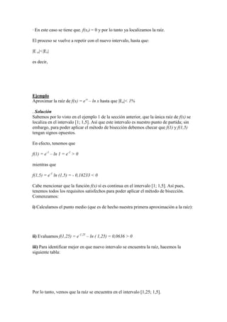 · En este caso se tiene que. f(xr) = 0 y por lo tanto ya localizamos la raíz.
El proceso se vuelve a repetir con el nuevo intervalo, hasta que:
|E a|<|Es|
es decir,
Ejemplo
Aproximar la raíz de f(x) = e-x
– ln x hasta que |Ea|< 1%
. Solución
Sabemos por lo visto en el ejemplo 1 de la sección anterior, que la única raíz de f(x) se
localiza en el intervalo [1; 1,5]. Así que este intervalo es nuestro punto de partida; sin
embargo, para poder aplicar el método de bisección debemos checar que f(1) y f(1,5)
tengan signos opuestos.
En efecto, tenemos que
f(1) = e-1
– ln 1 = e-1
> 0
mientras que
f(1,5) = e-1
ln (1,5) = - 0,18233 < 0
Cabe mencionar que la función f(x) sí es continua en el intervalo [1; 1,5]. Así pues,
tenemos todos los requisitos satisfechos para poder aplicar el método de bisección.
Comenzamos:
i) Calculamos el punto medio (que es de hecho nuestra primera aproximación a la raíz):
ii) Evaluamos f(1,25) = e-1,25
– ln ( 1,25) = 0,0636 > 0
iii) Para identificar mejor en que nuevo intervalo se encuentra la raíz, hacemos la
siguiente tabla:
Por lo tanto, vemos que la raíz se encuentra en el intervalo [1,25; 1,5].
 