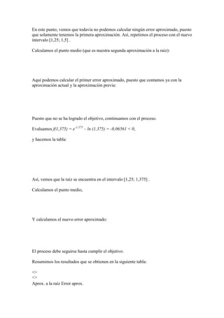 En este punto, vemos que todavía no podemos calcular ningún error aproximado, puesto
que solamente tenemos la primera aproximación. Así, repetimos el proceso con el nuevo
intervalo [1,25; 1,5] .
Calculamos el punto medio (que es nuestra segunda aproximación a la raíz):
Aquí podemos calcular el primer error aproximado, puesto que contamos ya con la
aproximación actual y la aproximación previa:
Puesto que no se ha logrado el objetivo, continuamos con el proceso.
Evaluamos f(1,375) = e-1,375
– ln (1,375) = -0,06561 < 0,
y hacemos la tabla:
Así, vemos que la raíz se encuentra en el intervalo [1,25; 1,375] .
Calculamos el punto medio,
Y calculamos el nuevo error aproximado:
El proceso debe seguirse hasta cumplir el objetivo.
Resumimos los resultados que se obtienen en la siguiente tabla:
<>
<>
Aprox. a la raíz Error aprox.
 
