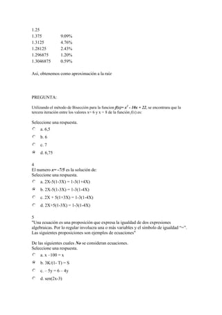 1.25
1.375 9.09%
1.3125 4.76%
1.28125 2.43%
1.296875 1.20%
1.3046875 0.59%
Así, obtenemos como aproximación a la raíz
PREGUNTA:
Utilizando el método de Bisección para la funcion f(x)= x2
- 10x + 22, se encontrara que la
tercera iteración entre los valores x= 6 y x = 8 de la función f(x) es:
Seleccione una respuesta.
a. 6,5
b. 6
c. 7
d. 6,75
4
El numero x= -7/5 es la solución de:
Seleccione una respuesta.
a. 2X-5(1-3X) = 1-3(1+4X)
b. 2X-5(1-3X) = 1-3(1-4X)
c. 2X + 5(1+3X) = 1-3(1-4X)
d. 2X+5(1-3X) = 1-3(1-4X)
5
"Una ecuación es una proposición que expresa la igualdad de dos expresiones
algebraicas. Por lo regular involucra una o más variables y el símbolo de igualdad “=”.
Las siguientes proposiciones son ejemplos de ecuaciones"
De las siguientes cuales No se consideran ecuaciones.
Seleccione una respuesta.
a. x –100 = x
b. 3K/(1- T) = S
c. – 5y = 6 – 4y
d. sen(2x-3)
 