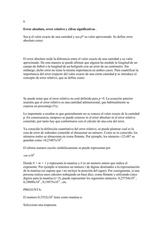 6
Error absoluto, error relativo y cifras significativas .
Sea p el valor exacto de una cantidad y sea p* su valor aproximado. Se define error
absoluto como:
El error absoluto mide la diferencia entre el valor exacto de una cantidad y su valor
aproximado. De esta manera se puede afirmar que alguien ha medido la longitud de un
campo de futbol o la longitud de un bolígrafo con un error de un centímetro. Sin
embargo, dicho error no tiene la misma importancia en ambos casos. Para cuantificar la
importancia del error respecto del valor exacto de una cierta cantidad p se introduce el
concepto de error relativo, que se define como:
Se puede notar que el error relativo no está definido para p=0. La ecuación anterior
muestra que el error relativo es una cantidad adimensional, que habitualmente se
expresa en porcentaje (%).
Lo importante a resaltar es que generalmente no se conoce el valor exacto de la cantidad
p. En consecuencia, tampoco se puede conocer ni el error absoluto ni el error relativo
cometido, por tanto hay que conformarse con el cálculo de una cota del error.
Ya conocido la definición cuantitativa del error relativo, se puede plantear cual es la
cota de error de redondeo cometido al almacenar un número. Como se es conocido, los
números reales se almacenan en coma flotante. Por ejemplo, los números ±23,487 se
guardan como ±0,23487x102
.
El ultimo numero escrito simbólicamente se puede representar por
±m x10b
Donde 0 < m < 1 y representa la mantisa y b es un numero entero que indica el
exponente. Por ejemplo si tenemos un número t de digitas destinados a la representación
de la mantisa (se supone que t no incluye la posición del signo). Por consiguiente, si una
persona realiza unos cálculos trabajando en base diez, coma flotante y utilizando cinco
dígitos para la mantisa (t=5), puede representar los siguientes números: 0,23754x102
,
0,10000x105
, 0,19875x10-3
, etc.
PREGUNTA:
El numero 0,3352x103
tiene como mantisa a:
Seleccione una respuesta.
 