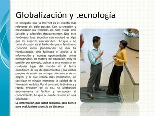 Globalización y tecnología
Es innegable que la Internet es el invento más
relevante del siglo pasado. Con su creación y
masificación las fronteras no sólo físicas sino
sociales y culturales desaparecieron. Que este
fenómeno haya sucedido con equidad es algo
que los expertos aún discuten. Lo que si no
tiene discusión es el hecho de que el fenómeno
conocido como globalización no sólo ha
revolucionado, sino facilitado el acceso a la
información y nuevas oportunidades antes
inimaginables en materia de educación. Hoy es
posible por ejemplo, aplicar a una maestría en
cualquier lugar del mundo sin el lastre
económico de los desplazamientos y los costos
propios de residir en un lugar diferente al de su
origen, y lo que resulta más importante, sin
sacrificar en ningún momento la calidad de la
formación recibida. Por el contrario la dinámica y
rápida evolución de las TIC, ha contribuido
enormemente a facilitar y enriquecer el
conocimiento. Lo que se puede resumir en una
sola frase:
La información que usted requiera, para bien o
para mal, la tiene a un clic de distancia

 
