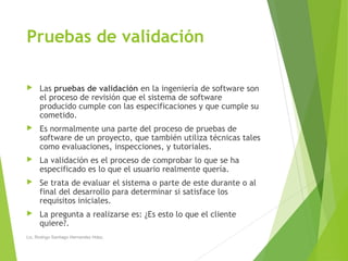 Pruebas de validación
 Las pruebas de validación en la ingeniería de software son
el proceso de revisión que el sistema de software
producido cumple con las especificaciones y que cumple su
cometido.
 Es normalmente una parte del proceso de pruebas de
software de un proyecto, que también utiliza técnicas tales
como evaluaciones, inspecciones, y tutoriales.
 La validación es el proceso de comprobar lo que se ha
especificado es lo que el usuario realmente quería.
 Se trata de evaluar el sistema o parte de este durante o al
final del desarrollo para determinar si satisface los
requisitos iniciales.
 La pregunta a realizarse es: ¿Es esto lo que el cliente
quiere?.
Lic. Rodrigo Santiago Hernandez Hdez.
 
