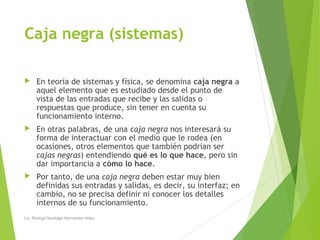Caja negra (sistemas)
 En teoría de sistemas y física, se denomina caja negra a
aquel elemento que es estudiado desde el punto de
vista de las entradas que recibe y las salidas o
respuestas que produce, sin tener en cuenta su
funcionamiento interno.
 En otras palabras, de una caja negra nos interesará su
forma de interactuar con el medio que le rodea (en
ocasiones, otros elementos que también podrían ser
cajas negras) entendiendo qué es lo que hace, pero sin
dar importancia a cómo lo hace.
 Por tanto, de una caja negra deben estar muy bien
definidas sus entradas y salidas, es decir, su interfaz; en
cambio, no se precisa definir ni conocer los detalles
internos de su funcionamiento.
Lic. Rodrigo Santiago Hernandez Hdez.
 