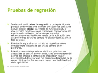 Pruebas de regresión
 Se denominan Pruebas de regresión a cualquier tipo de
pruebas de software que intentan descubrir las causas de
nuevos errores (bugs), carencias de funcionalidad, o
divergencias funcionales con respecto al comportamiento
esperado del software, inducidos por cambios
recientemente realizados en partes de la aplicación que
anteriormente al citado cambio no eran propensas a este
tipo de error.
 Esto implica que el error tratado se reproduce como
consecuencia inesperada del citado cambio en el
programa.
 Este tipo de cambio puede ser debido a prácticas no
adecuadas de control de versiones, falta de consideración
acerca del ámbito o contexto de producción final y
extensibilidad del error que fue corregido (fragilidad de la
corrección), o simplemente una consecuencia del rediseño
de la aplicación.
Lic. Rodrigo Santiago Hernandez Hdez.
 