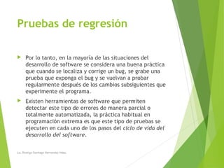 Pruebas de regresión
 Por lo tanto, en la mayoría de las situaciones del
desarrollo de software se considera una buena práctica
que cuando se localiza y corrige un bug, se grabe una
prueba que exponga el bug y se vuelvan a probar
regularmente después de los cambios subsiguientes que
experimente el programa.
 Existen herramientas de software que permiten
detectar este tipo de errores de manera parcial o
totalmente automatizada, la práctica habitual en
programación extrema es que este tipo de pruebas se
ejecuten en cada uno de los pasos del ciclo de vida del
desarrollo del software.
Lic. Rodrigo Santiago Hernandez Hdez.
 