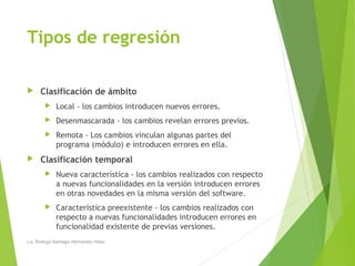 Tipos de regresión
 Clasificación de ámbito
 Local - los cambios introducen nuevos errores.
 Desenmascarada - los cambios revelan errores previos.
 Remota - Los cambios vinculan algunas partes del
programa (módulo) e introducen errores en ella.
 Clasificación temporal
 Nueva característica - los cambios realizados con respecto
a nuevas funcionalidades en la versión introducen errores
en otras novedades en la misma versión del software.
 Característica preexistente - los cambios realizados con
respecto a nuevas funcionalidades introducen errores en
funcionalidad existente de previas versiones.
Lic. Rodrigo Santiago Hernandez Hdez.
 