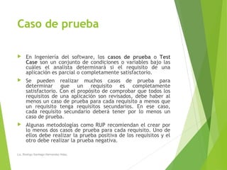 Caso de prueba
 En Ingeniería del software, los casos de prueba o Test
Case son un conjunto de condiciones o variables bajo las
cuáles el analista determinará si el requisito de una
aplicación es parcial o completamente satisfactorio.
 Se pueden realizar muchos casos de prueba para
determinar que un requisito es completamente
satisfactorio. Con el propósito de comprobar que todos los
requisitos de una aplicación son revisados, debe haber al
menos un caso de prueba para cada requisito a menos que
un requisito tenga requisitos secundarios. En ese caso,
cada requisito secundario deberá tener por lo menos un
caso de prueba.
 Algunas metodologías como RUP recomiendan el crear por
lo menos dos casos de prueba para cada requisito. Uno de
ellos debe realizar la prueba positiva de los requisitos y el
otro debe realizar la prueba negativa.
Lic. Rodrigo Santiago Hernandez Hdez.
 
