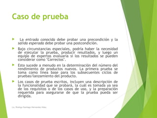 Caso de prueba
 La entrada conocida debe probar una precondición y la
salida esperada debe probar una postcondición.
 Bajo circunstancias especiales, podría haber la necesidad
de ejecutar la prueba, producir resultados, y luego un
equipo de expertos evaluaría si los resultados se pueden
considerar como "Correctos".
 Esto sucede a menudo en la determinación del número del
rendimiento de productos nuevos. La primera prueba se
toma como línea base para los subsecuentes ciclos de
pruebas/lanzamiento del producto.
 Los casos de prueba escritos, incluyen una descripción de
la funcionalidad que se probará, la cuál es tomada ya sea
de los requisitos o de los casos de uso, y la preparación
requerida para asegurarse de que la prueba pueda ser
dirigida.
Lic. Rodrigo Santiago Hernandez Hdez.
 