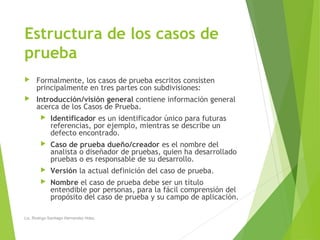 Estructura de los casos de
prueba
 Formalmente, los casos de prueba escritos consisten
principalmente en tres partes con subdivisiones:
 Introducción/visión general contiene información general
acerca de los Casos de Prueba.
 Identificador es un identificador único para futuras
referencias, por ejemplo, mientras se describe un
defecto encontrado.
 Caso de prueba dueño/creador es el nombre del
analista o diseñador de pruebas, quien ha desarrollado
pruebas o es responsable de su desarrollo.
 Versión la actual definición del caso de prueba.
 Nombre el caso de prueba debe ser un título
entendible por personas, para la fácil comprensión del
propósito del caso de prueba y su campo de aplicación.
Lic. Rodrigo Santiago Hernandez Hdez.
 