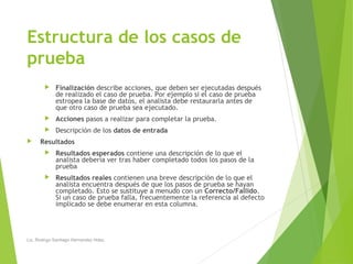 Estructura de los casos de
prueba
 Finalización describe acciones, que deben ser ejecutadas después
de realizado el caso de prueba. Por ejemplo si el caso de prueba
estropea la base de datos, el analista debe restaurarla antes de
que otro caso de prueba sea ejecutado.
 Acciones pasos a realizar para completar la prueba.
 Descripción de los datos de entrada
 Resultados
 Resultados esperados contiene una descripción de lo que el
analista debería ver tras haber completado todos los pasos de la
prueba
 Resultados reales contienen una breve descripción de lo que el
analista encuentra después de que los pasos de prueba se hayan
completado. Esto se sustituye a menudo con un Correcto/Fallido.
Si un caso de prueba falla, frecuentemente la referencia al defecto
implicado se debe enumerar en esta columna.
Lic. Rodrigo Santiago Hernandez Hdez.
 