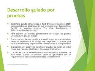 Desarrollo guiado por
pruebas
 Desarrollo guiado por pruebas, o Test-driven development (TDD)
es una práctica de programación que involucra otras dos prácticas:
Escribir las pruebas primero (Test First Development) y
Refactorización (Refactoring).
 Para escribir las pruebas generalmente se utilizan las pruebas
unitarias (unit test en inglés).
 Primeros e escribe una prueba y se verifica que las pruebas fallen,
luego se implementa el código que haga que la prueba pase
satisfactoriamente y seguidamente se refactoriza el código escrito.
 El propósito del desarrollo guiado por pruebas es lograr un código
limpio que funcione (Del inglés: Clean code that works).
 La idea es que los requerimientos sean traducidos a pruebas, de
este modo, cuando las pruebas pasen se garantizará que los
requerimientos se hayan implementado correctamente.
Lic. Rodrigo Santiago Hernandez Hdez.
 
