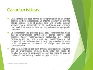 Características
 Una ventaja de esta forma de programación es el evitar
escribir código innecesario. Se intenta escribir el mínimo
código posible, y si el código pasa una prueba aunque
sepamos que es incorrecto nos da una idea de que tenemos
que modificar nuestra lista de requerimientos agregando
uno nuevo.
 La generación de pruebas para cada funcionalidad hace
que el programador confíe en el código escrito. Esto
permite hacer modificaciones profundas del código
(posiblemente en una etapa de mantenimiento del
programa) pues sabemos que si luego logramos hacer pasar
todas las pruebas tendremos un código que funcione
correctamente.
 Otra característica del Test Driven Development requiere
que el programador primero haga fallar los casos de
prueba. La idea es asegurarse de que los casos de prueba
realmente funcionen y puedan recoger un error.
Lic. Rodrigo Santiago Hernandez Hdez.
 