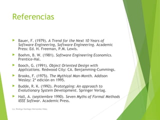 Referencias
 Bauer, F. (1979). A Trend for the Next 10 Years of
Software Engineering, Software Engineering. Academic
Press: Ed. H. Freeman, P.M. Lewis.
 Boehm, B. W. (1981). Software Engineering Economics.
Prentice-Hal.
 Booch, G. (1991). Object Oriented Design with
Applications. Redwood City: CA. Benjamming-Cummings.
 Brooks, F. (1975). The Mythical Man-Month. Addison
Wesley: 2ª edición en 1995.
 Budde, R. K. (1992). Prototyping: An approach to
Evolutionary System Development. Springer Verlag.
 Hall, A. (septiembre 1990). Seven Myths of Formal Methods
IEEE Softwar. Academic Press.
Lic. Rodrigo Santiago Hernandez Hdez.
 