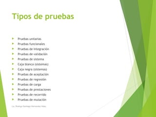 Tipos de pruebas
 Pruebas unitarias
 Pruebas funcionales
 Pruebas de Integración
 Pruebas de validación
 Pruebas de sistema
 Caja blanca (sistemas)
 Caja negra (sistemas)
 Pruebas de aceptación
 Pruebas de regresión
 Pruebas de carga
 Pruebas de prestaciones
 Pruebas de recorrido
 Pruebas de mutación
Lic. Rodrigo Santiago Hernandez Hdez.
 
