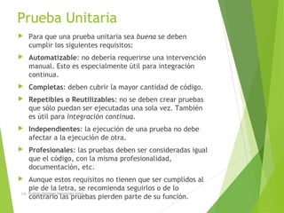 Prueba Unitaria
 Para que una prueba unitaria sea buena se deben
cumplir los siguientes requisitos:
 Automatizable: no debería requerirse una intervención
manual. Esto es especialmente útil para integración
continua.
 Completas: deben cubrir la mayor cantidad de código.
 Repetibles o Reutilizables: no se deben crear pruebas
que sólo puedan ser ejecutadas una sola vez. También
es útil para integración continua.
 Independientes: la ejecución de una prueba no debe
afectar a la ejecución de otra.
 Profesionales: las pruebas deben ser consideradas igual
que el código, con la misma profesionalidad,
documentación, etc.
 Aunque estos requisitos no tienen que ser cumplidos al
pie de la letra, se recomienda seguirlos o de lo
contrario las pruebas pierden parte de su función.
Lic. Rodrigo Santiago Hernandez Hdez.
 