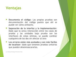 Ventajas
 Documenta el código: Las propias pruebas son
documentación del código puesto que ahí se
puede ver cómo utilizarlo.
 Separación de la interfaz y la implementación:
Dado que la única interacción entre los casos de
prueba y las unidades bajo prueba son las
interfaces de estas últimas, se puede cambiar
cualquiera de los dos sin afectar al otro
 Los errores están más acotados y son más fáciles
de localizar: dado que tenemos pruebas unitarias
que pueden desenmascararlos.
Lic. Rodrigo Santiago Hernandez Hdez.
 