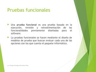 Pruebas funcionales
 Una prueba funcional es una prueba basada en la
ejecución, revisión y retroalimentación de las
funcionalidades previamente diseñadas para el
software.
 La pruebas funcionales se hacen mediante el diseño de
modelos de prueba que buscan evaluar cada una de las
opciones con las que cuenta el paquete informático.
Lic. Rodrigo Santiago Hernandez Hdez.
 
