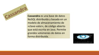 Cassandra es una base de datos
NoSQL distribuida y basada en un
modelo de almacenamiento de
«clave-valor», de código abierto
que está escrita en Java. Permite
grandes volúmenes de datos en
forma distribuida.
Cassandra
 