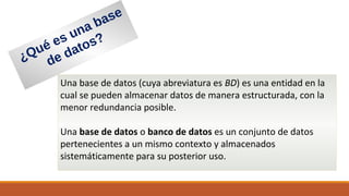¿Qué es una base
de datos?
Una base de datos (cuya abreviatura es BD) es una entidad en la
cual se pueden almacenar datos de manera estructurada, con la
menor redundancia posible.
Una base de datos o banco de datos es un conjunto de datos
pertenecientes a un mismo contexto y almacenados
sistemáticamente para su posterior uso.
 