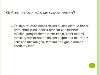 QUÉ ES LO QUE MÁS ME GUSTA HACER?
 Existen muchas cosas de las cuales disfruto hacer,
pero entre ellas, podría resaltar el escuchar
música, porque siempre me relaja, estar con mi
familia y hablar sobre las cosas que nos ocurren y
salir con mis amigos, también me gusta mucho
escribir y leer.
 