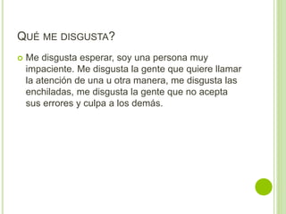 QUÉ ME DISGUSTA?
 Me disgusta esperar, soy una persona muy
impaciente. Me disgusta la gente que quiere llamar
la atención de una u otra manera, me disgusta las
enchiladas, me disgusta la gente que no acepta
sus errores y culpa a los demás.
 