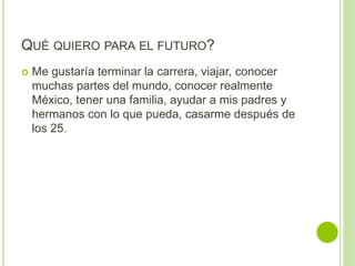 QUÉ QUIERO PARA EL FUTURO?
 Me gustaría terminar la carrera, viajar, conocer
muchas partes del mundo, conocer realmente
México, tener una familia, ayudar a mis padres y
hermanos con lo que pueda, casarme después de
los 25.
 