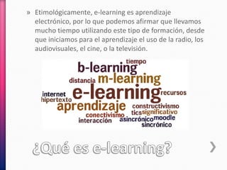 » Etimológicamente, e-learning es aprendizaje
electrónico, por lo que podemos afirmar que llevamos
mucho tiempo utilizando este tipo de formación, desde
que iniciamos para el aprendizaje el uso de la radio, los
audiovisuales, el cine, o la televisión.
 