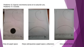 Problema 12: Espiral crecimiento áureo en la solución uno.
Problema 13: Cicloide.
-Hoja de papel opaco -Hojas sobrepuestas (papel opaco y albanene) -Solución en limpio
 