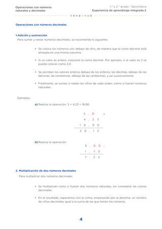1.er
y 2.° grado | Secundaria
4
Se escriben los valores enteros debajo de los enteros; las décimas, debajo de las
décimas; las centésimas, debajo de las centésimas; y así sucesivamente.
Finalmente, se suman o restan las cifras de cada orden, como si fueran números
naturales.
•
•
Realiza la operación: 5 + 4,23 + 18,90.
a)
Ejemplos:
Para multiplicar dos números decimales:
5 , 0
4 , 2 3
1 8 , 9 0
2 8 , 1 3
+
-
Realiza la operación:
b)
9 , 0 0
1 , 7 5
7 , 2 5
2. Multiplicación de dos números decimales
Se multiplican como si fueran dos números naturales, sin considerar las comas
decimales.
En el resultado, separamos con la coma, empezando por la derecha, un número
de cifras decimales igual a la suma de las que tienen los números.
•
•
Operaciones con números decimales
Para sumar y restar números decimales, se recomienda lo siguiente:
Se coloca los números uno debajo de otro, de manera que la coma decimal esté
alineada en una misma columna.
Si un valor es entero, colocarle la coma decimal. Por ejemplo, si el valor es 2 se
puede colocar como 2,0.
•
•
Operaciones con números
naturales y decimales Experiencia de aprendizaje integrada 2
1.Adición y sustracción
 