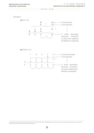 1.er
y 2.° grado | Secundaria
El contenido del presente documento tiene fines exclusivamente pedagógicos y forma parte de la estrategia de educación a distancia
gratuita que imparte el Ministerio de Educación.
5
1 cifra decimal
1 cifra decimal
3 cifras decimales
1 cifra decimal
6,8 × 3,2
a)
12,524 × 4,1
b)
Ejemplos:
}
}
x
+
6 , 8
3 , 2
1 3 6
2 0 4
2 1, 7 6 2 cifras decimales,
entonces “corremos”
la coma dos espacios,
de derecha a izquierda.
x
+
1 2, 5 2 4
4, 1
1 2 5 2 4
5 0 0 9 6
5 1, 3 4 8 4 4 cifras decimales,
entonces “corremos”
la coma 4 espacios de
derecha a izquierda.
Operaciones con números
naturales y decimales Experiencia de aprendizaje integrada 2
 