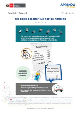 DIRECCIÓN DE EDUCACIÓN SECUNDARIA
Actividad 4 | Recurso 3 | 1.er
y 2.° grado
No dejes escapar tus gastos hormiga
Adaptado de Superintendencia de Banca, Seguros y AFP, Finanzas para ti, Charlas de cultura financiera. (s. f.) Doctor Finanzas en No
dejes escapar tus gastos hormiga. Recuperado de
https://resources.aprendoencasa.pe/red/modality/ebr/level/secundaria/grade/2/speciality/cis/sub-speciality/0/resources/s22-sec-2-ccss-r
ecurso-2.pdf el 25 de febrero de 2021.
El contenido del presente documento tiene fines exclusivamente pedagógicos y forma parte de la estrategia de educación a distancia
gratuita que imparte el Ministerio de Educación.
 