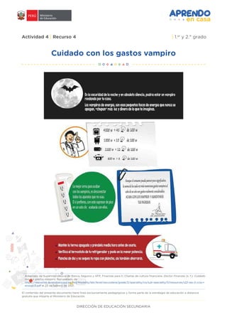 DIRECCIÓN DE EDUCACIÓN SECUNDARIA
Actividad 4 | Recurso 4 | 1.er
y 2.° grado
Cuidado con los gastos vampiro
El contenido del presente documento tiene fines exclusivamente pedagógicos y forma parte de la estrategia de educación a distancia
gratuita que imparte el Ministerio de Educación.
Adaptado de Superintendencia de Banca, Seguros y AFP, Finanzas para ti, Charlas de cultura financiera. Doctor Finanzas (s. f.). Cuidado
con los gastos vampiro. Recuperado de
https://resources.aprendoencasa.pe/red/modality/ebr/level/secundaria/grade/2/speciality/cis/sub-speciality/0/resources/s22-sec-2-ccss-r
ecurso-3.pdf el 25 de febrero de 2021.
 