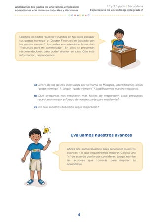 Evaluamos nuestros avances
4
Analizamos los gastos de una familia empleando
operaciones con números naturales y decimales
1.er
y 2.° grado | Secundaria
Experiencia de aprendizaje integrada 2
Leemos los textos “Doctor Finanzas en No dejes escapar
tus gastos hormiga” y “Doctor Finanzas en Cuidado con
los gastos vampiro”, los cuales encontrarás en la sección
“Recursos para mi aprendizaje”. En ellos se presentan
recomendaciones para poder ahorrar en casa. Con esta
información, respondemos:
Dentro de los gastos efectuados por la mamá de Milagros, ¿identificamos algún
“gasto hormiga” ?, ¿algún “gasto vampiro”? Justifiquemos nuestra respuesta.
¿Qué preguntas nos resultaron más fáciles de responder?, ¿qué preguntas
necesitaron mayor esfuerzo de nuestra parte para resolverlas?
¿En qué aspectos debemos seguir mejorando?
a)
b)
c)
Ahora nos autoevaluamos para reconocer nuestros
avances y lo que requeriremos mejorar. Coloca una
“x” de acuerdo con lo que consideres. Luego. escribe
las acciones que tomarás para mejorar tu
aprendizaje.
 
