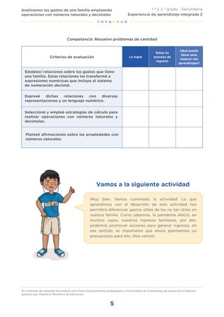 5
El contenido del presente documento tiene fines exclusivamente pedagógicos y forma parte de la estrategia de educación a distancia
gratuita que imparte el Ministerio de Educación.
Vamos a la siguiente actividad
¡Muy bien, hemos culminado la actividad! Lo que
aprendimos con el desarrollo de esta actividad nos
permitirá diferenciar gastos útiles de los no tan útiles en
nuestra familia. Como sabemos, la pandemia afectó, en
muchos casos, nuestros ingresos familiares, por ello,
podemos promover acciones para generar ingresos, en
ese sentido, es importante que ahora planteemos un
presupuesto para ello. ¡Nos vemos!
Competencia: Resuelve problemas de cantidad
Criterios de evaluación Lo logré
Estoy en
proceso de
lograrlo
¿Qué puedo
hacer para
mejorar mis
aprendizajes?
Establecí relaciones sobre los gastos que tiene
una familia. Estas relaciones las transformé a
expresiones numéricas que incluye el sistema
de numeración decimal.
Expresé dichas relaciones con diversas
representaciones y un lenguaje numérico.
Seleccioné y empleé estrategias de cálculo para
realizar operaciones con números naturales y
decimales.
Planteé afirmaciones sobre las propiedades con
números naturales.
Analizamos los gastos de una familia empleando
operaciones con números naturales y decimales
1.er
y 2.° grado | Secundaria
Experiencia de aprendizaje integrada 2
 