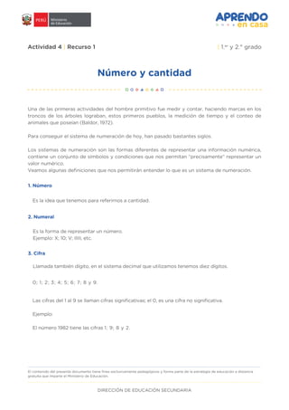 DIRECCIÓN DE EDUCACIÓN SECUNDARIA
Número y cantidad
Actividad 4 | Recurso 1 | 1.er
y 2.° grado
Una de las primeras actividades del hombre primitivo fue medir y contar, haciendo marcas en los
troncos de los árboles lograban, estos primeros pueblos, la medición de tiempo y el conteo de
animales que poseían (Baldor, 1972).
Para conseguir el sistema de numeración de hoy, han pasado bastantes siglos.
Los sistemas de numeración son las formas diferentes de representar una información numérica,
contiene un conjunto de símbolos y condiciones que nos permitan “precisamente” representar un
valor numérico.
Veamos algunas definiciones que nos permitirán entender lo que es un sistema de numeración.
1. Número
2. Numeral
3. Cifra
Las cifras del 1 al 9 se llaman cifras significativas; el 0, es una cifra no significativa.
Ejemplo:
El número 1982 tiene las cifras 1; 9; 8 y 2.
El contenido del presente documento tiene fines exclusivamente pedagógicos y forma parte de la estrategia de educación a distancia
gratuita que imparte el Ministerio de Educación.
0; 1; 2; 3; 4; 5; 6; 7; 8 y 9.
Llamada también dígito, en el sistema decimal que utilizamos tenemos diez dígitos.
Es la forma de representar un número.
Ejemplo: X; 10; V; IIIII, etc.
Es la idea que tenemos para referirnos a cantidad.
 