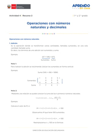 DIRECCIÓN DE EDUCACIÓN SECUNDARIA
Operaciones con números
naturales y decimales
Actividad 4 | Recurso 2 | 1.er
y 2.° grado
Operaciones con números naturales
Es la operación donde se transforman varias cantidades, llamadas sumandos, en una sola
cantidad, llamada suma.
Es decir, los términos de una adición son sumandos y suma.
Para realizar la adición se recomienda colocar los sumandos en forma vertical.
Ejemplo:
Ejemplo:
Ejemplo:
Suma 1345 + 456 + 5990.
127 + 546 = 673
Sumandos Suma
}
Nota 1:
Mediante una relación se puede conocer la suma de los n primeros números naturales.
Calcula el valor de M, si:
Nota 2:
Sumandos
Suma
1 3 4 5
4 5 6
5 9 9 0
7 7 9 1
+
1 + 2 + 3 + 4 + ... + n =
n(n + 1)
2
M = 1 + 2 + 3 + 4 + 5 + 6 + … + 100
Observamos M que tiene 100 sumandos.
Reemplazamos n = 100 en la fórmula:
M = 1 + 2 + 3 + 4 + 5 + 6 + … + 100
1. Adición
 