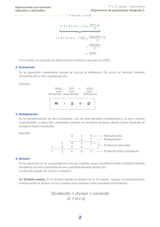 Operaciones con números
naturales y decimales
1.er
y 2.° grado | Secundaria
2
}
x
+
1 + 2 + 3 + 4 + ... + n =
n(n + 1)
2
1 + 2 + 3 + 4 + ... + 100 =
100(100 + 1)
2
=
100(101)
2
= 5050
Por lo tanto, la suma de los 100 primeros números naturales es 5050.
Es la operación matemática donde se calcula la diferencia (D) entre un término llamado
minuendo (M) y otro sustraendo (S).
Es la transformación de dos cantidades, una de ellas llamado multiplicando y el otro número
multiplicador, a estas dos cantidades también se les llama factores, dando como resultado el
producto total o producto.
Es la operación en la cual podemos calcular cuántas veces una determinada cantidad llamada
dividendo (d) está contenida en otra cantidad llamada divisor (D).
La división puede ser exacta o inexacta.
Ejemplo:
Ejemplo:
7645 - 2311 = 5334
Minuendo
}
}
Sustraendo Diferencia
M - S = D
3 4 6
3 7
2 4 2 2
1 0 3 8
1 2 8 0 2
Multiplicando
Multiplicador
Productos parciales
Producto total o producto
4.1 División exacta. Es la división donde el residuo es 0. Se puede realizar su comprobación
multiplicando el divisor con el cociente para obtener como resultado el dividendo.
Dividendo = divisor × cociente
Experiencia de aprendizaje integrada 2
2. Sustracción
3. Multiplicación
4. División
D = d x q
 