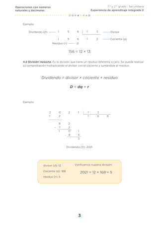 1.er
y 2.° grado | Secundaria
3
Divisor
Cociente (q)
Dividendo (D)
Residuo (r)
Ejemplo:
Ejemplo:
Dividendo (D): 2021
1 5 6 1 3
1 5 6 1 2
0
156 = 12 × 13
4.2 División inexacta. Es la división que tiene un residuo diferente a cero. Se puede realizar
su comprobación multiplicando el divisor con el cociente y sumándole el residuo.
Dividendo = divisor × cociente + residuo
D = dq + r
-
-
2 0 2 1 1 2
1 2 1 6 8
8 2
7 2
1 0 1
9 6
5
divisor (d): 12
Cociente (q): 168
residuo (r): 5
Verificamos nuestra división:
2021 = 12 × 168 + 5
Operaciones con números
naturales y decimales Experiencia de aprendizaje integrada 2
 