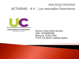 MACROECONOMIA
ACTIVIDAD # 4 : Los mercados financieros
Alumna: Paola Stella Zea Rey
2DO. TETRAMESTRE
Matricula: UCNL27081
TUTOR: C.P. Jesús G. Jiménez Lozano.
 
