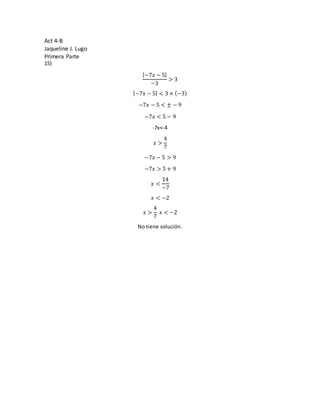Act 4-B
Jaqueline J. Lugo
Primera Parte
15)
|−7𝑥 − 5|
−3
> 3
|−7𝑥 − 5| < 3 × (−3)
−7𝑥 − 5 < ± − 9
−7𝑥 < 5 − 9
-7x<-4
𝑥 >
4
7
−7𝑥 − 5 > 9
−7𝑥 > 5 + 9
𝑥 <
14
−7
𝑥 < −2
𝑥 >
4
7
𝑥 < −2
No tiene solución.
 