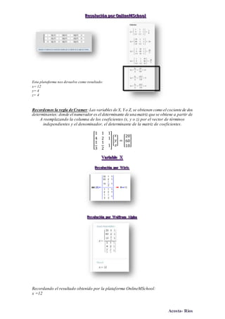Acosta- Ríos
RRReeesssooollluuuccciiióóónnn pppooorrr OOOnnnllliiinnneeeMMMSSSccchhhoooooolll
Esta plataforma nos devuelve como resultado:
x= 12
y= 4
z= 4
Recordemos la regla de Cramer:Las variables de X, Y o Z, se obtienen como el cociente de dos
determinantes: donde el numerador es el determinante de una matriz que se obtiene a partir de
A reemplazando la columna de los coeficientes (x, y o z) por el vector de términos
independientes y el denominador, el determinante de la matriz de coeficientes.
[
1 1 1
4 2 1
1
3
1
2
1
][
𝑥
𝑦
𝑧
] = [
20
60
10
]
VVVaaarrriiiaaabbbllleee XXX
RRReeesss ooollluuuccciiióóónnn pppooorrr WWWiiirrriiisss
RRReeesss ooollluuuccciiióóónnn pppooorrr WWWooolllfffrrraaammm AAAlllppphhhaaa
Recordando el resultado obtenido por la plataforma OnlineMSchool:
x =12
 